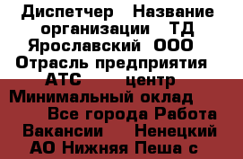 Диспетчер › Название организации ­ ТД Ярославский, ООО › Отрасль предприятия ­ АТС, call-центр › Минимальный оклад ­ 22 000 - Все города Работа » Вакансии   . Ненецкий АО,Нижняя Пеша с.